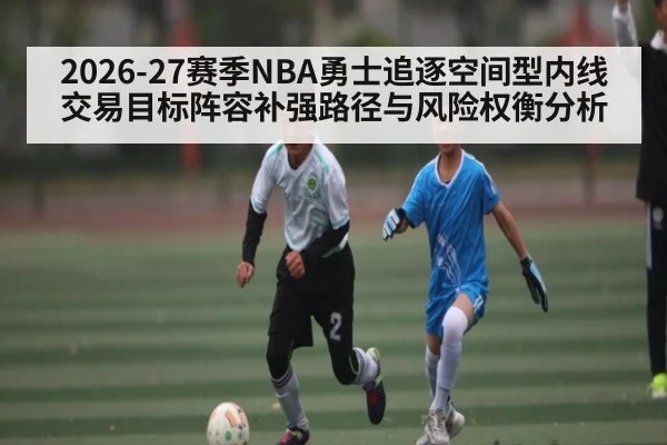 2026-27赛季NBA勇士追逐空间型内线交易目标阵容补强路径与风险权衡分析