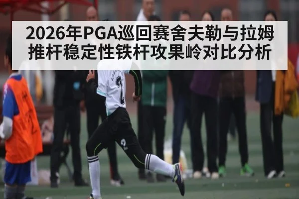 2026年PGA巡回赛舍夫勒与拉姆推杆稳定性铁杆攻果岭对比分析